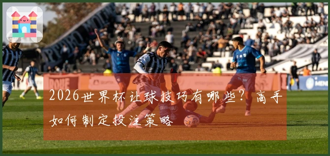 2026世界杯让球技巧有哪些？高手如何制定投注策略