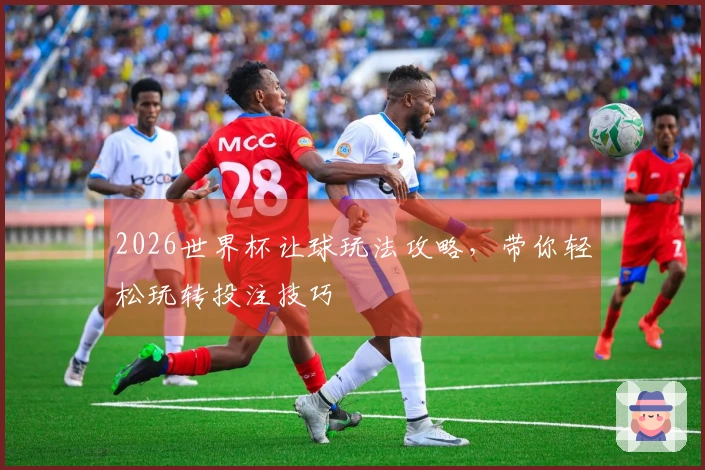 2026世界杯让球玩法攻略，带你轻松玩转投注技巧