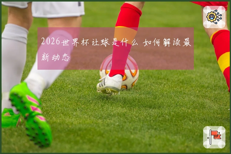 2026世界杯让球是什么 如何解读最新动态