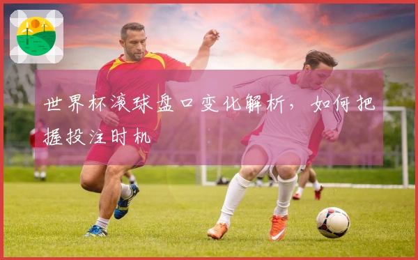 世界杯滚球盘口变化解析，如何把握投注时机